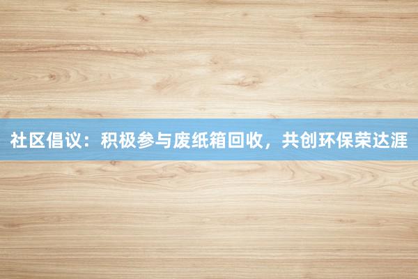 社区倡议：积极参与废纸箱回收，共创环保荣达涯