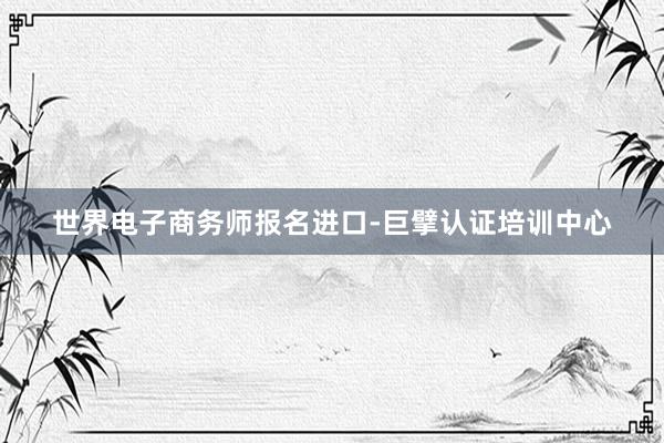 世界电子商务师报名进口-巨擘认证培训中心
