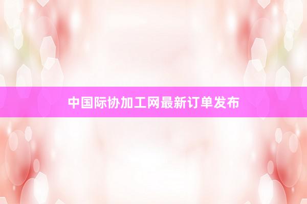 中国际协加工网最新订单发布