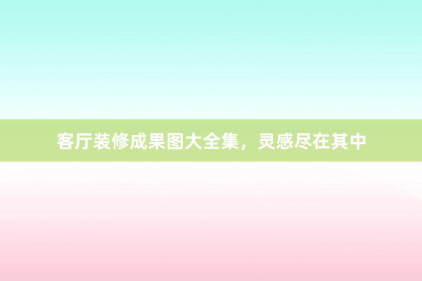 客厅装修成果图大全集，灵感尽在其中