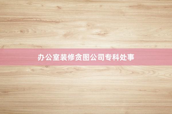 办公室装修贪图公司专科处事