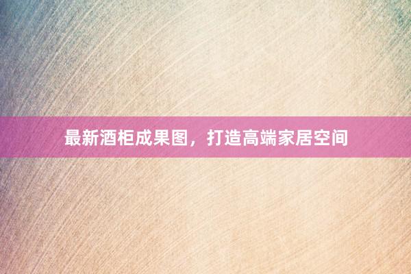 最新酒柜成果图，打造高端家居空间
