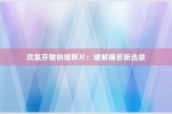 双氯芬酸钠缓释片：缓解痛苦新选拔